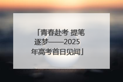 青春赴考 提笔逐梦——2025年高考首日见闻