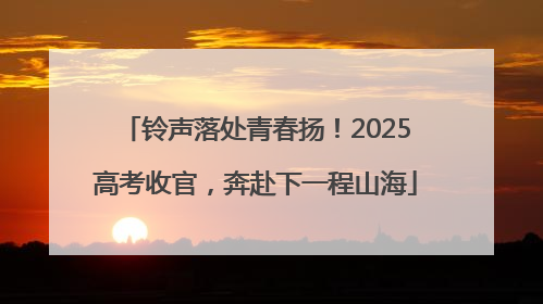 铃声落处青春扬！2025高考收官，奔赴下一程山海