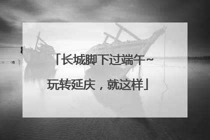 长城脚下过端午~玩转延庆，就这样