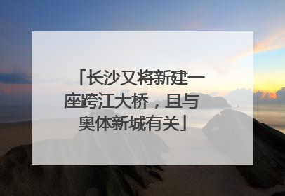 长沙又将新建一座跨江大桥，且与奥体新城有关