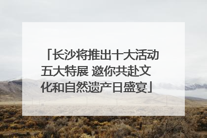 长沙将推出十大活动五大特展 邀你共赴文化和自然遗产日盛宴