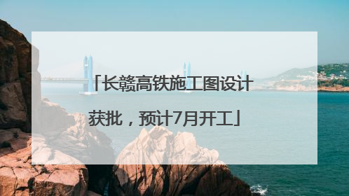 长赣高铁施工图设计获批，预计7月开工
