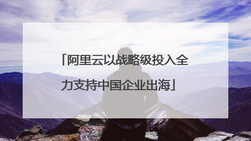 阿里云以战略级投入全力支持中国企业出海