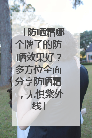 防晒霜哪个牌子的防晒效果好？多方位全面分享防晒霜，无惧紫外线