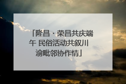 隆昌・荣昌共庆端午 民俗活动共叙川渝毗邻协作情