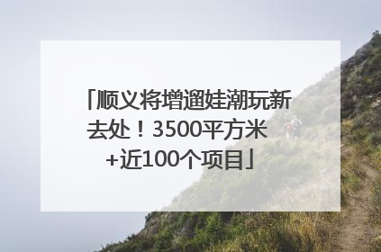 顺义将增遛娃潮玩新去处！3500平方米+近100个项目