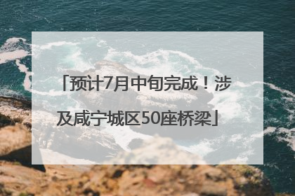 预计7月中旬完成！涉及咸宁城区50座桥梁