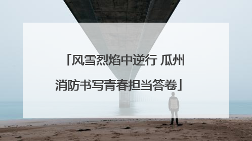 风雪烈焰中逆行 瓜州消防书写青春担当答卷