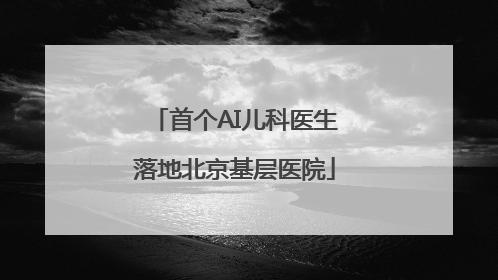 首个AI儿科医生落地北京基层医院