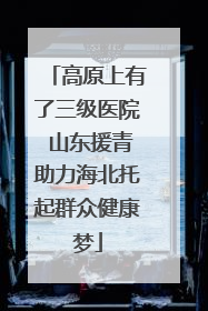 高原上有了三级医院 山东援青助力海北托起群众健康梦