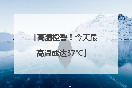 高温橙警！今天最高温或达37℃