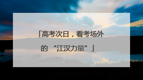 高考次日，看考场外的 “江汉力量”
