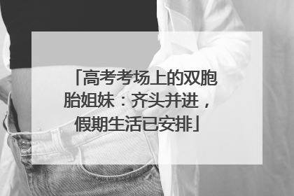 高考考场上的双胞胎姐妹：齐头并进，假期生活已安排