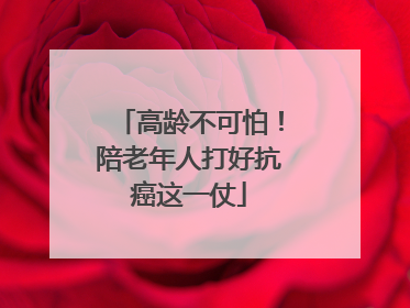 高龄不可怕！陪老年人打好抗癌这一仗