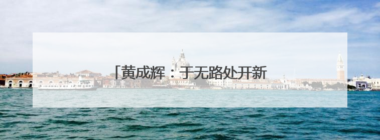 黄成辉：于无路处开新路 向毫厘间砺精钢