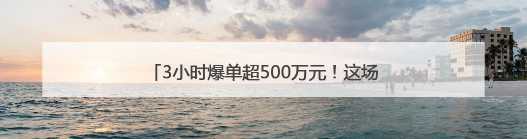 3小时爆单超500万元！这场直播如何做到“1+1＞2”？