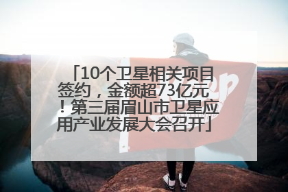 10个卫星相关项目签约，金额超73亿元！第三届眉山市卫星应用产业发展大会召开