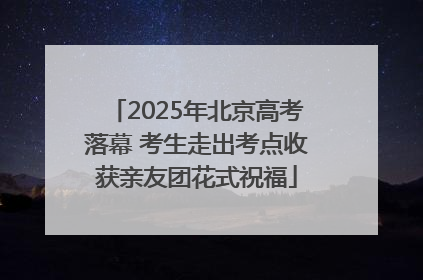2025年北京高考落幕 考生走出考点收获亲友团花式祝福