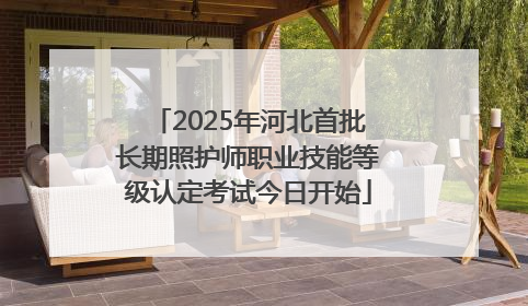 2025年河北首批长期照护师职业技能等级认定考试今日开始