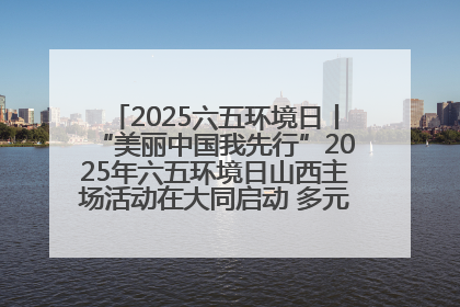 2025六五环境日丨“美丽中国我先行”2025年六五环境日山西主场活动在大同启动 多元形式绘就生态画卷