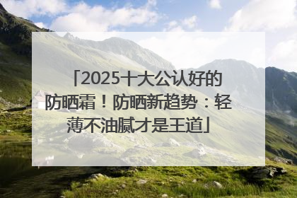2025十大公认好的防晒霜！防晒新趋势：轻薄不油腻才是王道