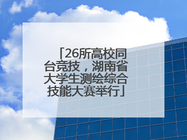 26所高校同台竞技，湖南省大学生测绘综合技能大赛举行