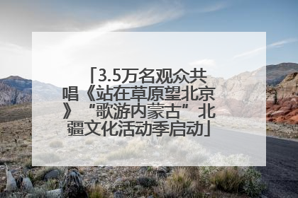 3.5万名观众共唱《站在草原望北京》“歌游内蒙古”北疆文化活动季启动