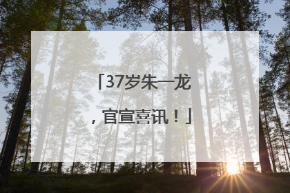37岁朱一龙，官宣喜讯！