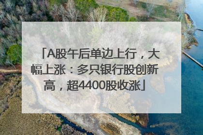 A股午后单边上行，大幅上涨：多只银行股创新高，超4400股收涨